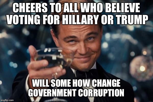 Leonardo Dicaprio Cheers | CHEERS TO ALL WHO BELIEVE VOTING FOR HILLARY OR TRUMP; WILL SOME HOW CHANGE GOVERNMENT CORRUPTION | image tagged in memes,leonardo dicaprio cheers | made w/ Imgflip meme maker