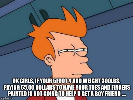 Futurama Fry | OK GIRLS, IF YOUR 5FOOT 4 AND WEIGHT 300LBS. PAYING 65.00 DOLLARS TO HAVE YOUR TOES AND FINGERS PAINTED IS NOT GOING TO HELP U GET A BOY FRIEND .... | image tagged in memes,futurama fry | made w/ Imgflip meme maker