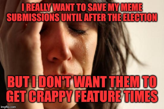 First World Problems Meme | I REALLY WANT TO SAVE MY MEME SUBMISSIONS UNTIL AFTER THE ELECTION; BUT I DON'T WANT THEM TO GET CRAPPY FEATURE TIMES | image tagged in memes,first world problems | made w/ Imgflip meme maker