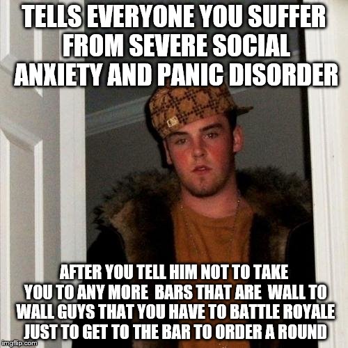 It was cool when we were like 17, but....... | TELLS EVERYONE YOU SUFFER FROM SEVERE SOCIAL ANXIETY AND PANIC DISORDER; AFTER YOU TELL HIM NOT TO TAKE YOU TO ANY MORE  BARS THAT ARE  WALL TO WALL GUYS THAT YOU HAVE TO BATTLE ROYALE JUST TO GET TO THE BAR TO ORDER A ROUND | image tagged in memes,scumbag steve | made w/ Imgflip meme maker