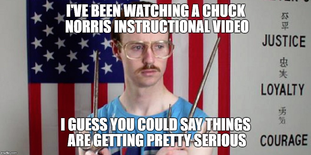 I'VE BEEN WATCHING A CHUCK NORRIS INSTRUCTIONAL VIDEO I GUESS YOU COULD SAY THINGS ARE GETTING PRETTY SERIOUS | made w/ Imgflip meme maker