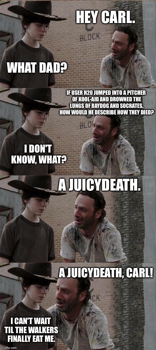 Rick and Carl Long Meme | HEY CARL. WHAT DAD? IF USER H20 JUMPED INTO A PITCHER OF KOOL-AID AND DROWNED THE LUNGS OF RAYDOG AND SOCRATES, HOW WOULD HE DESCRIBE HOW THEY DIED? I DON'T KNOW, WHAT? A JUICYDEATH. A JUICYDEATH, CARL! I CAN'T WAIT TIL THE WALKERS FINALLY EAT ME. | image tagged in memes,rick and carl long | made w/ Imgflip meme maker
