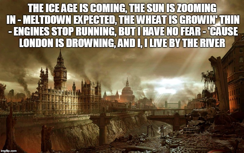 THE ICE AGE IS COMING, THE SUN IS ZOOMING IN -
MELTDOWN EXPECTED, THE WHEAT IS GROWIN' THIN -
ENGINES STOP RUNNING, BUT I HAVE NO FEAR -
'CA | made w/ Imgflip meme maker