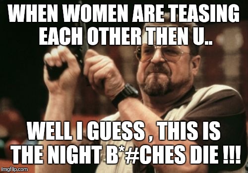Am I The Only One Around Here | WHEN WOMEN ARE TEASING EACH OTHER THEN U.. WELL I GUESS , THIS IS THE NIGHT B*#CHES DIE !!! | image tagged in memes,am i the only one around here | made w/ Imgflip meme maker