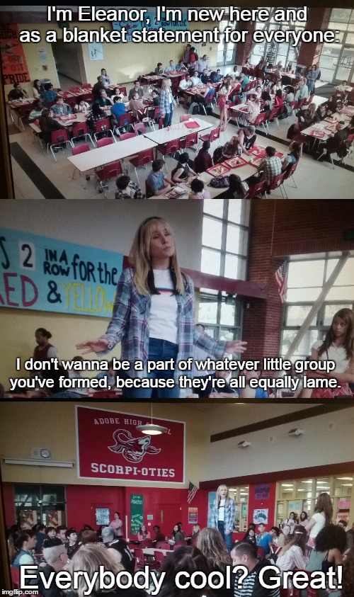 high school Eleanor | I'm Eleanor, I'm new here and as a blanket statement for everyone:; I don't wanna be a part of whatever little group you've formed, because they're all equally lame. Everybody cool? Great! | image tagged in the good place | made w/ Imgflip meme maker