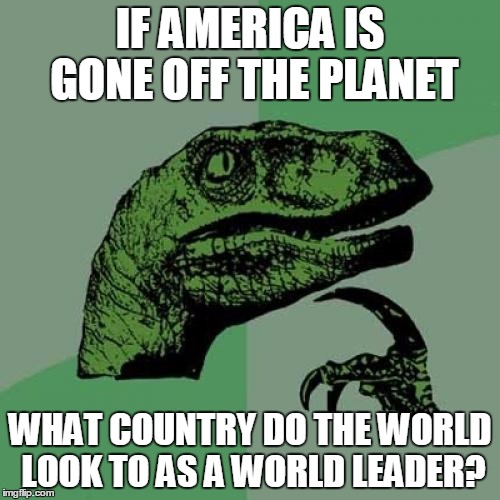 Just think of it? | IF AMERICA IS GONE OFF THE PLANET; WHAT COUNTRY DO THE WORLD LOOK TO AS A WORLD LEADER? | image tagged in memes,philosoraptor | made w/ Imgflip meme maker