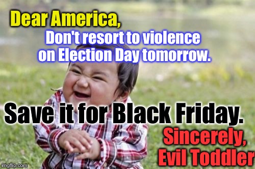 It's The Best(Joke) I Got, Guys... | Dear America, Don't resort to violence on Election Day tomorrow. Save it for Black Friday. Sincerely, Evil Toddler | image tagged in memes,evil toddler,election 2016 | made w/ Imgflip meme maker