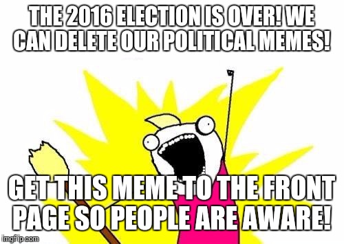 X All The Y | THE 2016 ELECTION IS OVER! WE CAN DELETE OUR POLITICAL MEMES! GET THIS MEME TO THE FRONT PAGE SO PEOPLE ARE AWARE! | image tagged in memes,x all the y | made w/ Imgflip meme maker