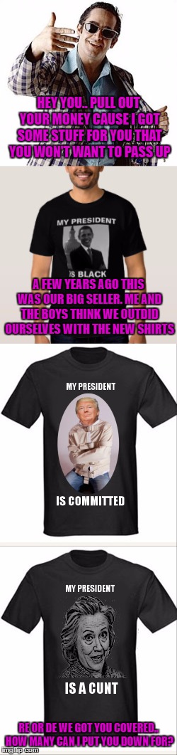 it's almost over... almost | HEY YOU.. PULL OUT YOUR MONEY CAUSE I GOT SOME STUFF FOR YOU THAT YOU WON'T WANT TO PASS UP; A FEW YEARS AGO THIS WAS OUR BIG SELLER. ME AND THE BOYS THINK WE OUTDID OURSELVES WITH THE NEW SHIRTS; RE OR DE WE GOT YOU COVERED.. HOW MANY CAN I PUT YOU DOWN FOR? | image tagged in election 2016,t-shirt | made w/ Imgflip meme maker