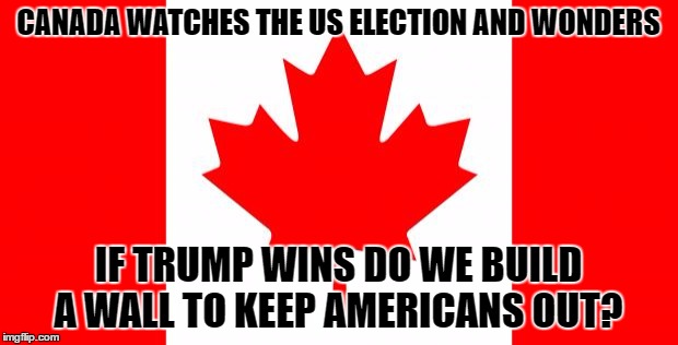 Canada | CANADA WATCHES THE US ELECTION AND WONDERS; IF TRUMP WINS DO WE BUILD A WALL TO KEEP AMERICANS OUT? | image tagged in canada | made w/ Imgflip meme maker