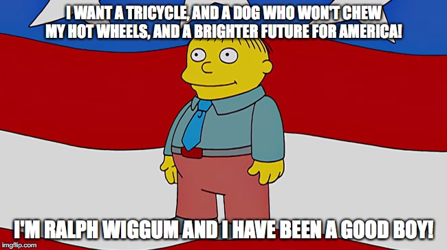 Ralph Wiggum America | I WANT A TRICYCLE, AND A DOG WHO WON'T CHEW MY HOT WHEELS, AND A BRIGHTER FUTURE FOR AMERICA! I'M RALPH WIGGUM AND I HAVE BEEN A GOOD BOY! | image tagged in ralph wiggum america | made w/ Imgflip meme maker