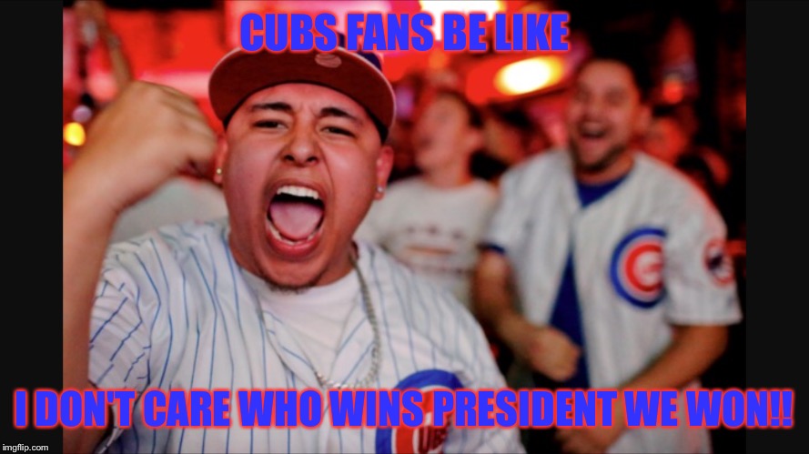 Cubs Fans | CUBS FANS BE LIKE; I DON'T CARE WHO WINS PRESIDENT WE WON!! | image tagged in memes,chicago cubs,baseball,sports fans | made w/ Imgflip meme maker