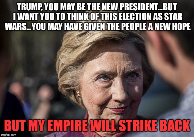 Evil Hillary | TRUMP, YOU MAY BE THE NEW PRESIDENT...BUT I WANT YOU TO THINK OF THIS ELECTION AS STAR WARS...YOU MAY HAVE GIVEN THE PEOPLE A NEW HOPE; BUT MY EMPIRE WILL STRIKE BACK | image tagged in trump,45th presidency,evil hillary,the empire strikes back,star wars | made w/ Imgflip meme maker