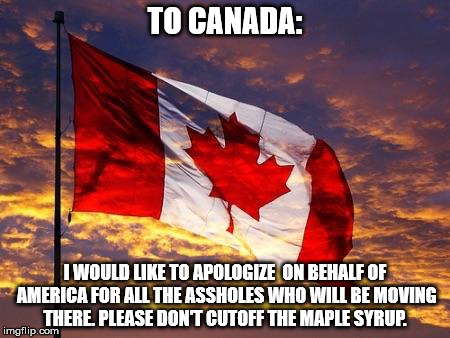 Canada | TO CANADA:; I WOULD LIKE TO APOLOGIZE  ON BEHALF OF AMERICA FOR ALL THE ASSHOLES WHO WILL BE MOVING THERE. PLEASE DON'T CUTOFF THE MAPLE SYRUP. | image tagged in canada | made w/ Imgflip meme maker