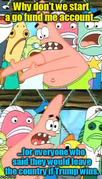 Put It Somewhere Else Patrick Meme | Why don't we start a go fund me account... ...for everyone who said they would leave the country if Trump wins. | image tagged in memes,put it somewhere else patrick | made w/ Imgflip meme maker