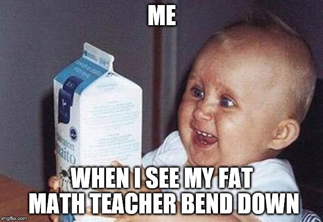 kidsforreal | ME; WHEN I SEE MY FAT MATH TEACHER BEND DOWN | image tagged in kidsforreal | made w/ Imgflip meme maker
