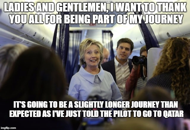 Hillary's life takes an unexpected turn | LADIES AND GENTLEMEN, I WANT TO THANK YOU ALL FOR BEING PART OF MY JOURNEY; IT'S GOING TO BE A SLIGHTLY LONGER JOURNEY THAN EXPECTED AS I'VE JUST TOLD THE PILOT TO GO TO QATAR | image tagged in hillary clinton,hillary clinton 2016 | made w/ Imgflip meme maker