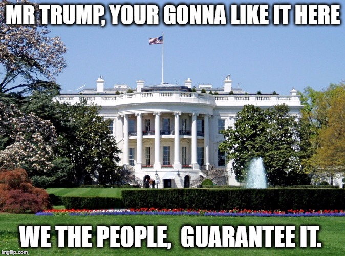 White House | MR TRUMP, YOUR GONNA LIKE IT HERE; WE THE PEOPLE,  GUARANTEE IT. | image tagged in white house | made w/ Imgflip meme maker