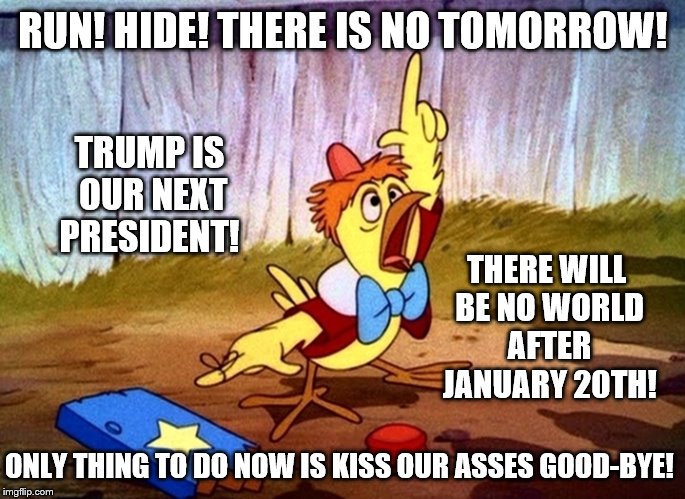 Chicken Little Redux: The country is falling! The country is falling! Trump wins the 2016 Election... the country is falling! | RUN! HIDE! THERE IS NO TOMORROW! TRUMP IS OUR NEXT PRESIDENT! THERE WILL BE NO WORLD AFTER JANUARY 20TH! ONLY THING TO DO NOW IS KISS OUR ASSES GOOD-BYE! | image tagged in memes,election 2016,clinton vs trump civil war,donald trump,hillary clinton,funny | made w/ Imgflip meme maker