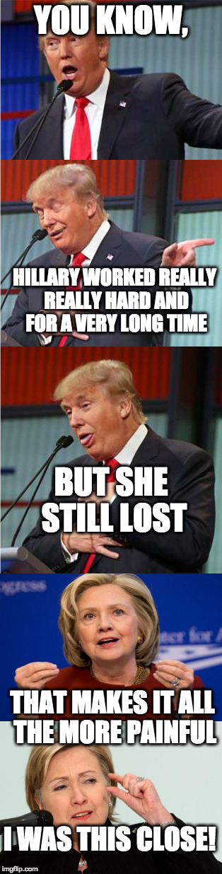 it was so funny the way Trump graciously rubbed his victory in the wicked witches' face. | YOU KNOW, HILLARY WORKED REALLY REALLY HARD AND FOR A VERY LONG TIME; BUT SHE STILL LOST; THAT MAKES IT ALL THE MORE PAINFUL; I WAS THIS CLOSE! | image tagged in bad pun trump,hillary clinton,politics,funny memes | made w/ Imgflip meme maker