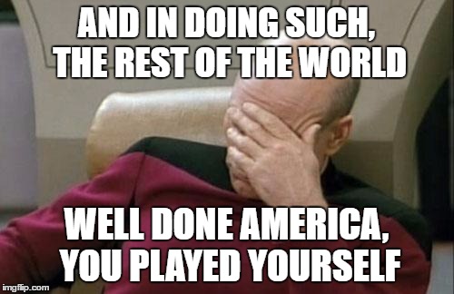 Captain Picard Facepalm Meme | AND IN DOING SUCH, THE REST OF THE WORLD WELL DONE AMERICA, YOU PLAYED YOURSELF | image tagged in memes,captain picard facepalm | made w/ Imgflip meme maker
