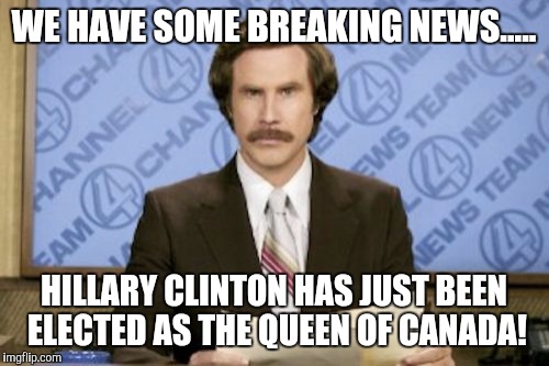 Ron Burgundy Meme | WE HAVE SOME BREAKING NEWS..... HILLARY CLINTON HAS JUST BEEN ELECTED AS THE QUEEN OF CANADA! | image tagged in memes,ron burgundy | made w/ Imgflip meme maker