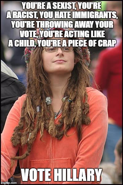 As a Bernie/Jill voter, this is what we heard for 6 months.. and why we didn't vote Hillary.. | YOU'RE A SEXIST, YOU'RE A RACIST, YOU HATE IMMIGRANTS, YOU'RE THROWING AWAY YOUR VOTE, YOU'RE ACTING LIKE A CHILD, YOU'RE A PIECE OF CRAP; VOTE HILLARY | image tagged in memes,college liberal | made w/ Imgflip meme maker
