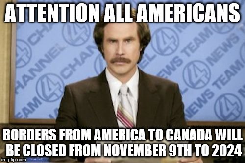 Ron Burgundy Meme |  ATTENTION ALL AMERICANS; BORDERS FROM AMERICA TO CANADA WILL BE CLOSED FROM NOVEMBER 9TH TO 2024 | image tagged in memes,ron burgundy | made w/ Imgflip meme maker