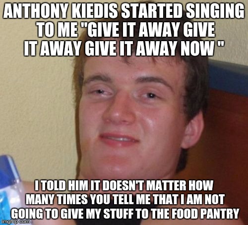 10 Guy Meme | ANTHONY KIEDIS STARTED SINGING TO ME "GIVE IT AWAY GIVE IT AWAY GIVE IT AWAY NOW "; I TOLD HIM IT DOESN'T MATTER HOW MANY TIMES YOU TELL ME THAT I AM NOT GOING TO GIVE MY STUFF TO THE FOOD PANTRY | image tagged in memes,10 guy | made w/ Imgflip meme maker