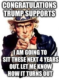 usa needs you | CONGRATULATIONS TRUMP SUPPORTS; I AM GOING TO SIT THESE NEXT 4 YEARS OUT. LET ME KNOW HOW IT TURNS OUT | image tagged in usa needs you | made w/ Imgflip meme maker