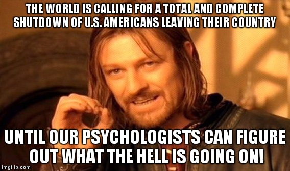 Shutdown | THE WORLD IS CALLING FOR A TOTAL AND COMPLETE SHUTDOWN OF U.S. AMERICANS LEAVING THEIR COUNTRY; UNTIL OUR PSYCHOLOGISTS CAN FIGURE OUT WHAT THE HELL IS GOING ON! | image tagged in trump,election 2016,uselection2016,ripamerica | made w/ Imgflip meme maker