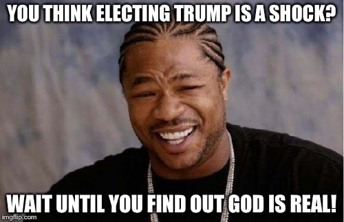 Yo Dawg Heard You | YOU THINK ELECTING TRUMP IS A SHOCK? WAIT UNTIL YOU FIND OUT GOD IS REAL! | image tagged in memes,yo dawg heard you | made w/ Imgflip meme maker