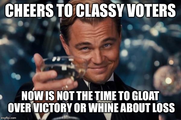 Leonardo Dicaprio Cheers | CHEERS TO CLASSY VOTERS; NOW IS NOT THE TIME TO GLOAT OVER VICTORY OR WHINE ABOUT LOSS | image tagged in memes,leonardo dicaprio cheers | made w/ Imgflip meme maker