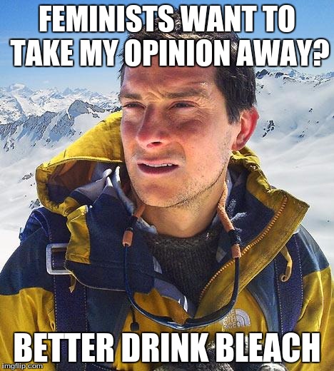 Bear Grylls | FEMINISTS WANT TO TAKE MY OPINION AWAY? BETTER DRINK BLEACH | image tagged in memes,bear grylls | made w/ Imgflip meme maker