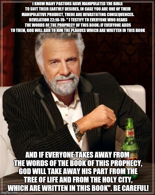 The Most Interesting Man In The World | I KNOW MANY PASTORS HAVE MANIPULATED THE BIBLE TO SUIT THEIR EARTHLY DESIRES, IN CASE YOU ARE ONE OF THEIR MANIPULATIVE PRODUCT, THERE ARE DEVASTATING CONSEQUENCES.  REVELATION 22:18-19- " I TESTIFY TO EVERYONE WHO HEARS THE WORDS OF THE PROPHECY OF THIS BOOK: IF EVERYONE ADDS TO THEM, GOD WILL ADD TO HIM THE PLAGUES WHICH ARE WRITTEN IN THIS BOOK; AND IF EVERYONE TAKES AWAY FROM THE WORDS OF THE BOOK OF THIS PROPHECY, GOD WILL TAKE AWAY HIS PART FROM THE TREE OF LIFE AND FROM THE HOLY CITY, WHICH ARE WRITTEN IN THIS BOOK". BE CAREFUL! | image tagged in memes,the most interesting man in the world | made w/ Imgflip meme maker