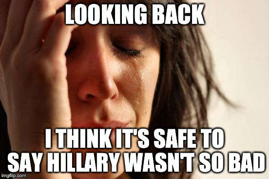 First World Problems Meme | LOOKING BACK; I THINK IT'S SAFE TO SAY HILLARY WASN'T SO BAD | image tagged in memes,first world problems | made w/ Imgflip meme maker