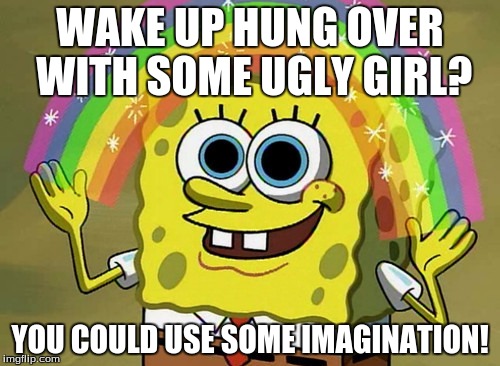 Imagination Spongebob | WAKE UP HUNG OVER WITH SOME UGLY GIRL? YOU COULD USE SOME IMAGINATION! | image tagged in memes,imagination spongebob | made w/ Imgflip meme maker