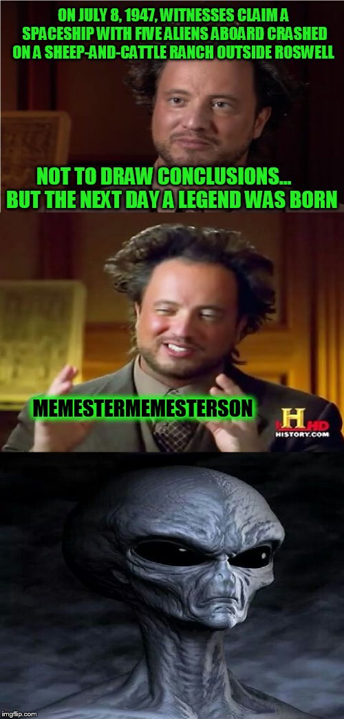 Use someone's USERNAME in your meme weekend! Friday - Sat Nov 11-12-13. Guidelines in comments! | ON JULY 8, 1947, WITNESSES CLAIM A SPACESHIP WITH FIVE ALIENS ABOARD CRASHED ON A SHEEP-AND-CATTLE RANCH OUTSIDE ROSWELL; NOT TO DRAW CONCLUSIONS...


 BUT THE NEXT DAY A LEGEND WAS BORN; MEMESTERMEMESTERSON | image tagged in bad pun aliens guy,use someones username in your meme,fun,jokes,usernames,memes | made w/ Imgflip meme maker
