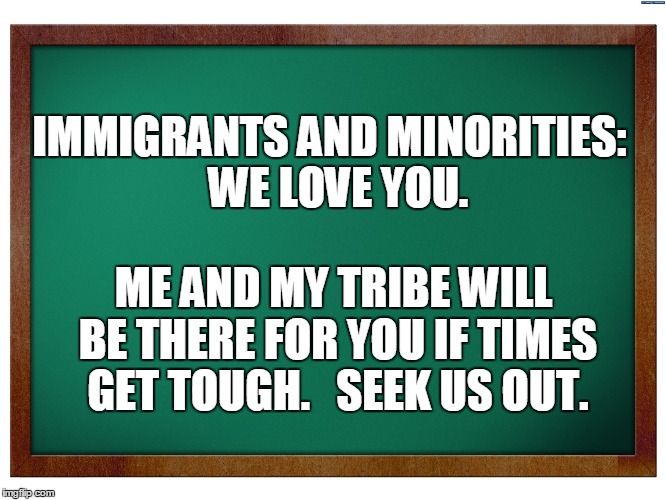 Green Blank Blackboard | IMMIGRANTS AND MINORITIES:  WE LOVE YOU. ME AND MY TRIBE WILL BE THERE FOR YOU IF TIMES GET TOUGH.   SEEK US OUT. | image tagged in green blank blackboard | made w/ Imgflip meme maker