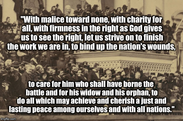 "With malice toward none, with charity for all, with firmness in the right as God gives us to see the right, let us strive on to finish the work we are in, to bind up the nation's wounds, to care for him who shall have borne the battle and for his widow and his orphan, to do all which may achieve and cherish a just and lasting peace among ourselves and with all nations." | image tagged in lincoln,trump,clinton | made w/ Imgflip meme maker