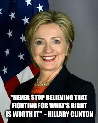 Hillary Clinton | "NEVER STOP BELIEVING THAT FIGHTING FOR WHAT'S RIGHT IS WORTH IT."  - HILLARY CLINTON | image tagged in hillary clinton | made w/ Imgflip meme maker