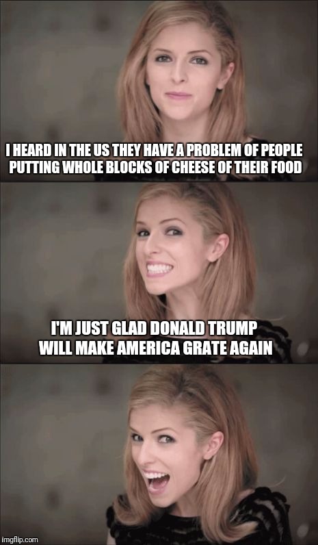 Bad Pun Anna Kendrick | I HEARD IN THE US THEY HAVE A PROBLEM OF PEOPLE PUTTING WHOLE BLOCKS OF CHEESE OF THEIR FOOD; I'M JUST GLAD DONALD TRUMP WILL MAKE AMERICA GRATE AGAIN | image tagged in memes,bad pun anna kendrick | made w/ Imgflip meme maker
