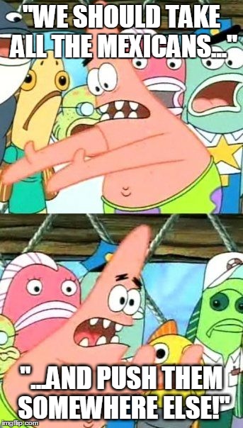 Put It Somewhere Else Patrick Meme | "WE SHOULD TAKE ALL THE MEXICANS..."; "...AND PUSH THEM SOMEWHERE ELSE!" | image tagged in memes,put it somewhere else patrick | made w/ Imgflip meme maker