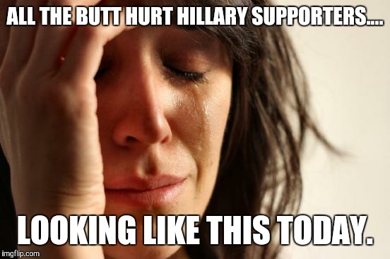 First World Problems | ALL THE BUTT HURT HILLARY SUPPORTERS.... LOOKING LIKE THIS TODAY. | image tagged in memes,first world problems | made w/ Imgflip meme maker