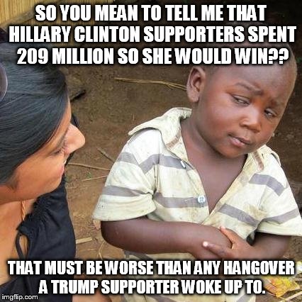 Third World Skeptical Kid Meme | SO YOU MEAN TO TELL ME THAT HILLARY CLINTON SUPPORTERS SPENT 209 MILLION SO SHE WOULD WIN?? THAT MUST BE WORSE THAN ANY HANGOVER A TRUMP SUPPORTER WOKE UP TO. | image tagged in memes,third world skeptical kid | made w/ Imgflip meme maker