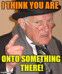 Back In My Day Meme | I THINK YOU ARE ONTO SOMETHING THERE! | image tagged in memes,back in my day | made w/ Imgflip meme maker