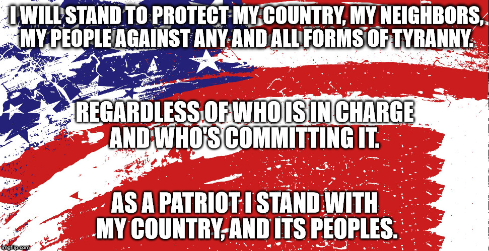 We the People | I WILL STAND TO PROTECT MY COUNTRY, MY NEIGHBORS, MY PEOPLE AGAINST ANY AND ALL FORMS OF TYRANNY. REGARDLESS OF WHO IS IN CHARGE AND WHO'S COMMITTING IT. AS A PATRIOT I STAND WITH MY COUNTRY, AND ITS PEOPLES. | image tagged in notyranny noracism sexism | made w/ Imgflip meme maker
