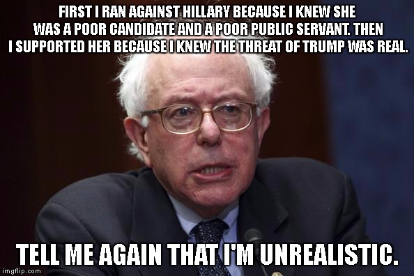 Bernie Sanders | FIRST I RAN AGAINST HILLARY BECAUSE I KNEW SHE WAS A POOR CANDIDATE AND A POOR PUBLIC SERVANT. THEN I SUPPORTED HER BECAUSE I KNEW THE THREAT OF TRUMP WAS REAL. TELL ME AGAIN THAT I'M UNREALISTIC. | image tagged in bernie sanders | made w/ Imgflip meme maker