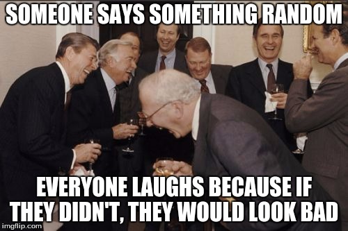 Laughing Men In Suits Meme | SOMEONE SAYS SOMETHING RANDOM; EVERYONE LAUGHS BECAUSE IF THEY DIDN'T, THEY WOULD LOOK BAD | image tagged in memes,laughing men in suits | made w/ Imgflip meme maker