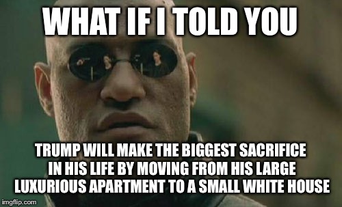 Matrix Morpheus Meme | WHAT IF I TOLD YOU; TRUMP WILL MAKE THE BIGGEST SACRIFICE IN HIS LIFE BY MOVING FROM HIS LARGE LUXURIOUS APARTMENT TO A SMALL WHITE HOUSE | image tagged in memes,matrix morpheus | made w/ Imgflip meme maker